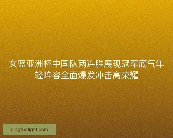 女篮亚洲杯中国队两连胜展现冠军底气年轻阵容全面爆发冲击高荣耀