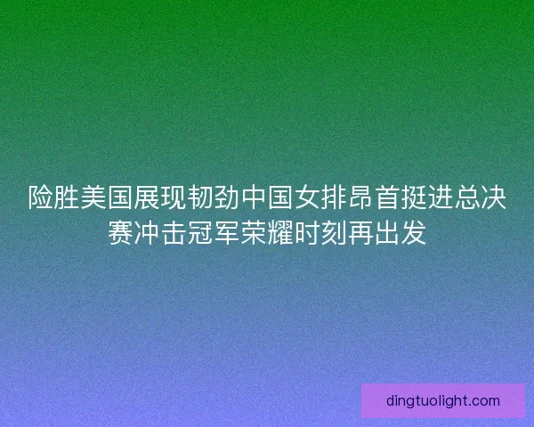 险胜美国展现韧劲中国女排昂首挺进总决赛冲击冠军荣耀时刻再出发