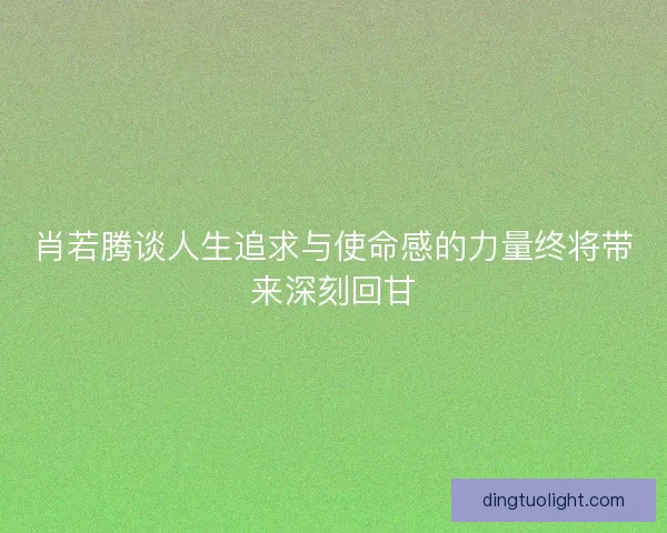 肖若腾谈人生追求与使命感的力量终将带来深刻回甘